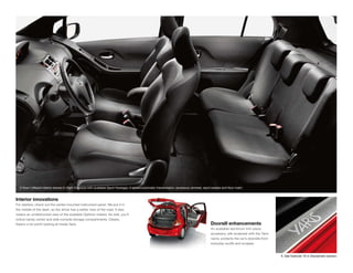 1
  5-Door Liftback interior shown in Dark Charcoal with available Sport Package, 4-speed automatic transmission, accessory armrest, sport pedals and ﬂoor mats.


Interior innovations
For starters, check out the center-mounted instrument panel. We put it in
the middle of the dash, so the driver has a better view of the road. It also
means an unobstructed view of the available Optitron meters. As well, you’ll
notice handy center and side-console storage compartments. Clearly,
there’s a lot worth looking at inside Yaris.                                                                                           Doorsill enhancements
                                                                                                                                       An available aluminum trim piece
                                                                                                                                       accessory, silk-screened with the Yaris
                                                                                                                                       name, protects the car’s doorsills from
                                                                                                                                       everyday scuffs and scrapes.


                                                                                                                                                                                 1. See footnote 19 in Disclaimers section.
 