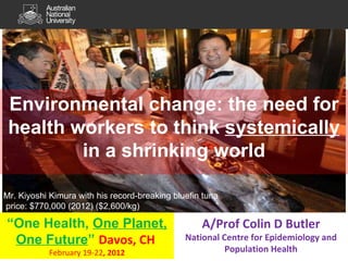Environmental change: the need for health workers to think  systemically  in a shrinking world “ One Health,  One Planet, One Future ”  Davos, CH  February 19-22 , 2012 A/Prof Colin D Butler National Centre for Epidemiology and Population Health Mr. Kiyoshi Kimura with his record-breaking bluefin tuna price: $770,000 (2012) ($2,600/kg) 