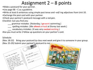 Assignment 2 – 8 points

•Make a postcard for your partner.
•Use page 98 – C as a guideline.
•Write at least 6 sentences using simple past tense and –ed/-ing adjectives from Unit 10.
•Exchange the post card with your partner.
•Check your partner’s postcard message with a red pen.
Checklist: Can you find any:
___ grammar mistakes (Yesterday, I go went swimming.)
___ spelling mistakes (We allived arrived at Disney last week.)
___ vocabulary mistakes (It was very excited exciting.)
Also you must write 2 follow up questions on your partner’s card.
Schedule:
(Nov. 18-22) Bring your postcard to class next week and give it to someone in your group.
(Nov. 25-29) Submit your partner's postcard to me.

 