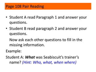 Page 108 Pair Reading
• Student A read Paragraph 1 and answer your
questions.
• Student B read paragraph 2 and answer your
questions.
Now ask each other questions to fill in the
missing information.
Example:
Student A: What was Seabiscuit’s trainer’s
name? (Hint: Who, what, when where)

 
