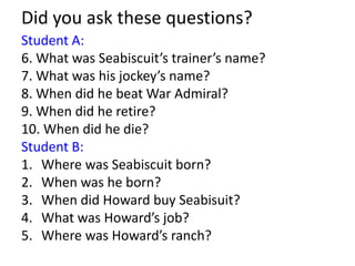 Did you ask these questions?
Student A:
6. What was Seabiscuit’s trainer’s name?
7. What was his jockey’s name?
8. When did he beat War Admiral?
9. When did he retire?
10. When did he die?
Student B:
1. Where was Seabiscuit born?
2. When was he born?
3. When did Howard buy Seabisuit?
4. What was Howard’s job?
5. Where was Howard’s ranch?

 