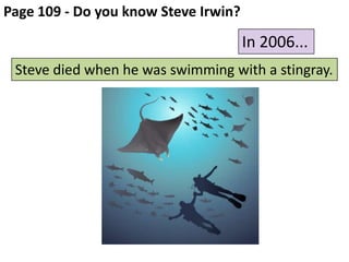 Page 109 - Do you know Steve Irwin?

In 2006...
Steve died when he was swimming with a stingray.

 