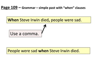Page 109 – Grammar – simple past with “when” clauses
When Steve Irwin died, people were sad.

Use a comma.
People were sad when Steve Irwin died.

 