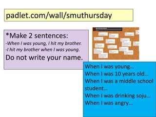padlet.com/wall/smuthursday
*Make 2 sentences:
-When I was young, I hit my brother.
-I hit my brother when I was young.

Do not write your name.
When I was young…
When I was 10 years old…
When I was a middle school
student…
When I was drinking soju…
When I was angry…

 