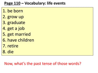 Page 110 – Vocabulary: life events

1. be born
2. grow up
3. graduate
4. get a job
5. get married
6. have children
7. retire
8. die
Now, what’s the past tense of those words?

 
