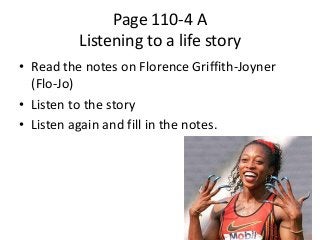 Page 110-4 A
Listening to a life story
• Read the notes on Florence Griffith-Joyner
(Flo-Jo)
• Listen to the story
• Listen again and fill in the notes.

 