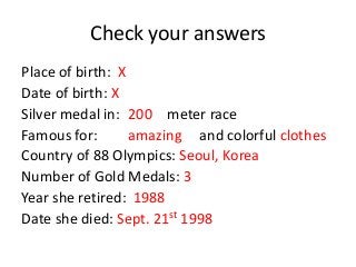 Check your answers
Place of birth: X
Date of birth: X
Silver medal in: 200 meter race
Famous for:
amazing and colorful clothes
Country of 88 Olympics: Seoul, Korea
Number of Gold Medals: 3
Year she retired: 1988
Date she died: Sept. 21st 1998

 