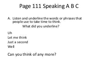 Page 111 Speaking A B C
A. Listen and underline the words or phrases that
people use to take time to think.
What did you underline?

Uh
Let me think
Just a second
Well

Can you think of any more?

 