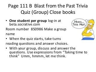 Page 111 B Blast from the Past Trivia
Quiz (Group) Close books
• One student per group log-in at
beta.socrative.com
Room number 850986 Make a group
name
• When the quiz starts, take turns
reading questions and answer choices.
• With your group, discuss and answer the
questions. Use expressions from “Taking time to
think” Umm, hmmm, let me think.

 