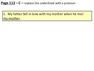 Page 112 – C – replace the underlined with a pronoun
1. My father fell in love with my mother when he met
my mother.

 