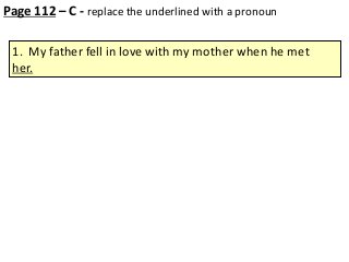 Page 112 – C - replace the underlined with a pronoun
1. My father fell in love with my mother when he met
her.

 