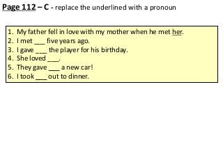 Page 112 – C - replace the underlined with a pronoun
1.
2.
3.
4.
5.
6.

My father fell in love with my mother when he met her.
I met ___ five years ago.
I gave ___ the player for his birthday.
She loved ___.
They gave ___ a new car!
I took ___ out to dinner.

 