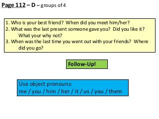 Page 112 – D – groups of 4
1. Who is your best friend? When did you meet him/her?
2. What was the last present someone gave you? Did you like it?
What your why not?
3. When was the last time you went out with your friends? Where
did you go?

Follow-Up!
Use object pronouns:
me / you / him / her / it / us / you / them

 