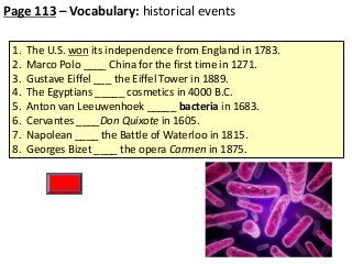 Page 113 – Vocabulary: historical events
1.
2.
3.
4.
5.
6.
7.
8.

The U.S. won its independence from England in 1783.
Marco Polo ____ China for the first time in 1271.
Gustave Eiffel ___ the Eiffel Tower in 1889.
The Egyptians _____ cosmetics in 4000 B.C.
Anton van Leeuwenhoek _____ bacteria in 1683.
Cervantes ____Don Quixote in 1605.
Napolean ____ the Battle of Waterloo in 1815.
Georges Bizet ____ the opera Carmen in 1875.

 
