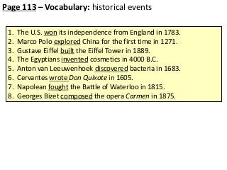 Page 113 – Vocabulary: historical events
1.
2.
3.
4.
5.
6.
7.
8.

The U.S. won its independence from England in 1783.
Marco Polo explored China for the first time in 1271.
Gustave Eiffel built the Eiffel Tower in 1889.
The Egyptians invented cosmetics in 4000 B.C.
Anton van Leeuwenhoek discovered bacteria in 1683.
Cervantes wrote Don Quixote in 1605.
Napolean fought the Battle of Waterloo in 1815.
Georges Bizet composed the opera Carmen in 1875.

 