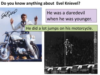 Do you know anything about EvelKnievel?

He was a daredevil
when he was younger.
He did a lot jumps on his motorcycle.

 