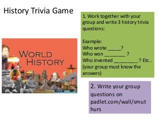 History Trivia Game

1. Work together with your
group and write 3 history trivia
questions:

Example:
Who wrote _____?
Who won ________ ?
Who invented _________ ? Etc..
(your group must know the
answers)

2. Write your group
questions on
padlet.com/wall/smut
hurs

 