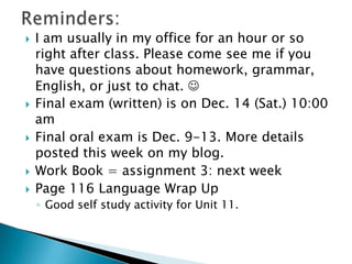 








I am usually in my office for an hour or so
right after class. Please come see me if you
have questions about
homework, grammar, English, or just to chat.

Final exam (written) is on Dec. 14 (Sat.) 10:00
am
Final oral exam is Dec. 9-13. More details
posted this week on my blog.
Work Book = assignment 3: next week
Page 116 Language Wrap Up
◦ Good self study activity for Unit 11.

 