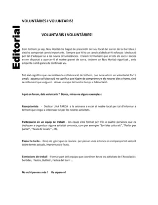 VOLUNTÀRIES I VOLUNTARIS!


                 VOLUNTARIS I VOLUNTÀRIES!


Com tothom ja sap, Nou Horitzó ha hagut de prescindir del seu local del carrer de la Garrotxa, i
això ha comportat canvis importants. Sempre que hi ha un canvi cal dedicar-hi esforços i dedicació
per tal d’adequar-se a les noves circumstàncies. Creiem fermament que si tots els socis i sòcies
estem disposat a aportar-hi el nostre granet de sorra, tindrem un Nou Horitzó vigoritzat , amb
empenta i amb ganes de continuar viu.



Tot això significa que necessitem la col·laboració de tothom, que necessitem un voluntariat fort i
ampli; aquesta col·laboració no significa que hàgim de comprometre els nostres dies o hores, sinó
senzillament que vulguem donar un espai del nostre temps a l’Associació.



I què en farem, dels voluntaris ? Doncs, mireu-ne alguns exemples :



Recepcionista - Dedicar UNA TARDA a la setmana a estar al nostre local per tal d’informar a
tothom que vingui a interessar-se per les nostres activitats.



Participació en un equip de treball – Un equip està format per tres o quatre persones que es
dediquen a organitzar alguna activitat concreta, com per exemple “Sortides culturals”, “Parlar per
parlar”, “Taula de casals “ , etc.



Passar la tarda - Grup de gent que es reuneix per passar unes estones en companyia tot xerrant
sobre temes actuals, improvisats o fixats.



Comissions de treball - Formar part dels equips que coordinen totes les activitats de l’Associació :
Sortides, Teatre, Butlletí , Festes del barri ...



No us hi penseu més !    Us esperem!
 