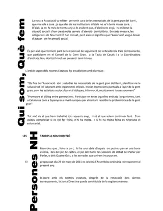 La nostra Associació va néixer per tenir cura de les necessitats de la gent gran del barri ,
          que viu sola a casa , ja que des de les institucions oficials no se’n tenia massa cura. .
          D’això, ja en fa més de trenta anys i és evident que, d’aleshores ençà, ha millorat la
          situació social i s’han creat molts serveis d’atenció domiciliària. En certa mesura, les
          obligacions de Nou Horitzó han minvat, però això no significa que l’Associació vulgui deixar
          d’actuar i de fer pressió social.



      És per això que formem part de la Comissió de seguiment de la Residència Parc del Guinardó,
      que participem en el Consell de la Gent Gran, a la Taula de Casals i a la Coordinadora
      d’entitats. Nou Horitzó hi vol ser present i tenir-hi veu.



  L’article segon dels nostres Estatuts ho estableixen amb claredat :



      “Els fins de l’Associació són : estudiar les necessitats de la gent gran del Barri, planificar-ne la
      solució tot col·laborant amb organismes oficials. Iniciar promocions puntuals a favor de la gent
      gran, com les activitats socioculturals i lúdiques, informació, recolzament i assessorament”

   “Promoure el diàleg entre generacions. Participar en totes aquelles entitats i organismes, tant
   a Catalunya com a Espanya o a nivell europeu per afrontar i resoldre la problemàtica de la gent
  gran“



      Tot això és el que hem treballat tots aquests anys, i tot el que volem continuar fent. Com
      podeu comprovar si es vol fer feina, n’hi ha molta. I si hi ha molta feina es necessita el
      voluntariat.



LES              TARDES A NOU HORITZÓ



                 Recordeu que , feina a part, hi ha una sèrie d’espais on podreu passar una bona
                 estona, des del joc de cartes, el joc del Rumi, les sessions de debat del Parlar per
                 Parlar, o dels Quatre Gats, a les xerrades que anirem incorporant.

 El              proppassat dia 29 de març de 2011 es celebrà l’Assemblea ordinària corresponent al
                 present any.



                 D’acord amb els nostres estatuts, després de la renovació dels càrrecs
                 corresponents, la Junta Directiva queda constituïda de la següent manera:
 