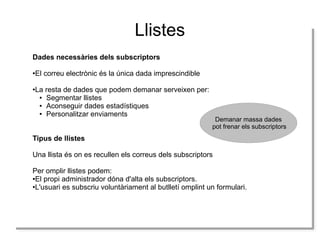 Llistes
Dades necessàries dels subscriptors
●El correu electrònic és la única dada imprescindible
●La resta de dades que podem demanar serveixen per:
● Segmentar llistes
● Aconseguir dades estadístiques
● Personalitzar enviaments
Tipus de llistes
Una llista és on es recullen els correus dels subscriptors
Per omplir llistes podem:
●El propi administrador dóna d'alta els subscriptors.
●L'usuari es subscriu voluntàriament al butlletí omplint un formulari.
Demanar massa dades
pot frenar els subscriptors
 