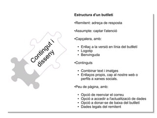 C
ontinguti
disseny
Estructura d'un butlletí
●Remitent: adreça de resposta
●Assumpte: captar l'atenció
●Capçalera, amb:
● Enllaç a la versió en línia del butlletí
● Logotip
● Benvinguda
●Continguts
● Combinar text i imatges
● Enllaços propis, cap al nostre web o
perfils a xarxes socials.
●Peu de pàgina, amb:
● Opció de reenviar el correu
● Opció a accedir a l'actualització de dades
● Opció a donar-se de baixa del butlletí
● Dades legals del remitent
 