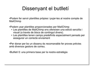 Dissenyant el butlletí
●Podem fer servir plantilles pròpies i pujar-les al nostre compte de
MailChimp
●Podem usar plantilles proporcionades per MailChimp
● Les plantilles de MailChimp ens ofereixen una edició senzilla i
visual (a través de blocs de contingut divers).
● Les plantilles tenen camps predefinits especialment pensats per
assegurar un correcte enviament
●Per donar per bo un disseny és recomanable fer proves prèvies
amb diversos gestors de correu.
●Butlletí 0: una primera base per la nostra estratègia
 
