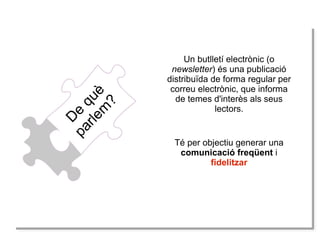 D
e
què
parlem
?
Un butlletí electrònic (o
newsletter) és una publicació
distribuïda de forma regular per
correu electrònic, que informa
de temes d'interès als seus
lectors.
Té per objectiu generar una
comunicació freqüent i
fidelitzar
 