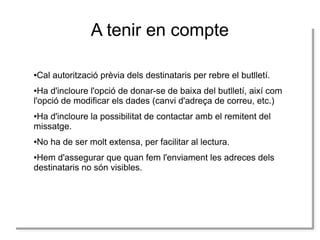 A tenir en compte
●Cal autorització prèvia dels destinataris per rebre el butlletí.
●Ha d'incloure l'opció de donar-se de baixa del butlletí, així com
l'opció de modificar els dades (canvi d'adreça de correu, etc.)
●Ha d'incloure la possibilitat de contactar amb el remitent del
missatge.
●No ha de ser molt extensa, per facilitar al lectura.
●Hem d'assegurar que quan fem l'enviament les adreces dels
destinataris no són visibles.
 