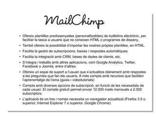 ● Ofereix plantilles predissenyades (personalitzables) de butlletins electrònic, per
facilitar la tasca a usuaris que no coneixen HTML o programes de disseny.
● També ofereix la possibilitat d’importar les nostres pròpies plantilles, en HTML.
● Facilita la gestió de subscripcions, baixes i respostes automàtiques.
● Facilita la integració amb CRM, bases de dades de clients, etc.
● S’integra i treballa amb altres aplicacions, com Google Analytics, Twitter,
Facebook o Joomla, entre d’altres.
● Ofereix un espai de suport a l’usuari que s’actualitza diàriament amb respostes
a les preguntes que fan els usuaris. A més compta amb recursos que faciliten
l’aprenentatge de l’eina (guies i videotutorials)
● Compta amb diverses opcions de subscripció, en funció de les necessitats de
cada usuari. El compte gratuït permet enviar 12.000 mails mensuals a 2.000
subscriptors.
● L’aplicació és on line i només necessita un navegador actualitzat (Firefox 3.5 o
superior, Internet Explorer 7 o superior, Google Chrome)
 