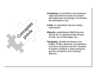 C
onceptes
previs
●Campanya: es considera una campanya,
cada enviament de correu (la creació
del butlletí amb el contingut, l’enviament
als subscriptors, etc.)
●Llista: on organitzem tots els nostres
subscriptors
●Reports: estadístiques MailChimp ens
permet fer un seguiment dels correus
enviats, els correus llegits, etc...
●Templates: plantilla del disseny d’un
butlletí. Podem dissenyar una plantilla a
la primera campanya que fem i després
la podrem reutilitzar a cada campanya
que fem (omplint-la amb contingut
diferent).
 
