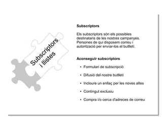 Subscriptors
illistes
Subscriptors
Els subscriptors són els possibles
destinataris de les nostres campanyes.
Persones de qui disposem correu i
autorització per enviar-los el butlletí.
Aconseguir subscriptors
● Formulari de subscripció
● Difusió del nostre butlletí
● Incloure un enllaç per les noves altes
● Contingut exclusiu
● Compra i/o cerca d'adreces de correu
 