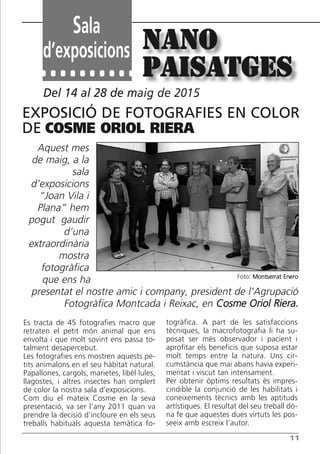 11
Es tracta de 45 fotografies macro que
retraten el petit món animal que ens
envolta i que molt sovint ens passa to-
talment desapercebut.
Les fotografies ens mostren aquests pe-
tits animalons en el seu hàbitat natural.
Papallones, cargols, marietes, libèl·lules,
llagostes, i altres insectes han omplert
de color la nostra sala d’exposicions.
Com diu el mateix Cosme en la seva
presentació, va ser l’any 2011 quan va
prendre la decisió d’incloure en els seus
treballs habituals aquesta temàtica fo-
togràfica. A part de les satisfaccions
tècniques, la macrofotografia li ha su-
posat ser més observador i pacient i
aprofitar els beneficis que suposa estar
molt temps entre la natura. Uns cir-
cumstància que mai abans havia experi-
mentat i viscut tan intensament.
Per obtenir òptims resultats és impres-
cindible la conjunció de les habilitats i
coneixements tècnics amb les aptituds
artístiques. El resultat del seu treball dó-
na fe que aquestes dues virtuts les pos-
seeix amb escreix l’autor.
Del 14 al 28 de maig de 2015
NaNo
paisatges
Aquest mes
de maig, a la
sala
d’exposicions
“Joan Vila i
Plana” hem
pogut gaudir
d’una
extraordinària
mostra
fotogràfica
que ens ha
presentat el nostre amic i company, president de l’Agrupació
Fotogràfica Montcada i Reixac, en Cosme Oriol Riera.
ExpoSiCió dE FotoGrAFiES EN CoLor
dE COSME ORIOL RIERA
Foto: Montserrat Enero
Sala
d’exposicions
Butlletí Maig-Juny 15:Butlletí Novem_Desem 08 16/06/2015 12:05 Página 11
 
