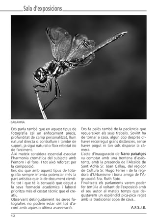 12
Ens parla també que en aquest tipus de
fotografia cal un enfocament precís,
profunditat de camp personalitzat, llum
natural directa o contrallum i també de
suport, ja sigui natural o flaix rebotat i/o
de farciment.
Així mateix considera essencial associar
l’harmonia cromàtica del subjecte amb
l’entorn i el fons. I tot això reforçat per
la composició.
Ens diu que amb aquest tipus de foto-
grafia sempre intenta potenciar més la
part artística que la de document cientí-
fic tot i que té la sensació que degut a
la seva formació acadèmica i laboral
prioritza més el costat tècnic que el cre-
atiu.
Observant detingudament les seves fo-
tografies no podem estar del tot d’a-
cord amb aquesta última asseveració.
Ens fa palès també de la paciència que
requereixen els seus treballs. Sovint ha
de tornar a casa, algun cop després d’-
haver recorregut grans distàncies, sense
haver pogut ni tan sols disparar la cà-
mera.
L’acte d’inauguració de Nano paisatges
va comptar amb una trentena d’assis-
tents, amb la presència de l’Alcalde de
Sant Adrià Sr. Joan Callau, del regidor
de Cultura Sr. Hugo Ferrer i de la regi-
dora d’Urbanisme i bona amiga de l’A-
grupació Sra. Ruth Soto.
Finalitzats els parlaments varem poder
fer tertúlia al voltant de l’exposició amb
el seu autor al mateix temps que de-
gustavem un esplèndid pica-pica regat
amb la tradicional copa de cava..
A.F.S.J.B.
Sala d’exposicions
BAILARINA
Butlletí Maig-Juny 15:Butlletí Novem_Desem 08 16/06/2015 12:05 Página 12
 