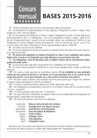 21
1ª - Podran participar tots els socis. No existeixen drets d´inscripció.
2ª - La competició es desenvoluparà en tres apartats: fotografies en blanc i negre, foto-
grafies en color i format digital.
3ª - En els apartats de fotografia en blanc i negre i fotografia en color i format digital po-
dran presentar-se de 1 a 2 fotografies. Per a les fotografies en blanc i negre i color la mi-
da de l´imatge serà lliure i hauran d´anar muntades sobre una cartolina de 18x24 cm. Les
fotografies en format digital s’hauran de presentar amb un tamany de 18 cm. com a mà-
xim el costat més llarg a 300 ppp en format jpg equivalent aprox. a 800 KB.
4ª - Les obres hauran de ser inèdites.
5ª - En els tres apartats es tindrà únicament en compte l´obra de cada concursant que tin-
gui major puntuació.
6ª - Els autors que repeteixin la mateixa fotografia en dues o tres modalitats seran pena-
litzats amb 2 punts en la fotografia que hagi obtingut una puntuació més alta.
7ª - Les fotografies i tots els elements que la integrin hauran de ser exlusivament obtin-
gudes pel propi autor.
8ª - La puntuació de cada mes s´acumularà fins a totalitzar els 8 lliuraments.
9ª - Els concursants quedaran classificats en una única categoria per a cada un dels tres
apartats.
10ª - En cada un dels apartats es concediran premis. En la modalitat en que participin
menys de tres autors es donarà un sol premi, en la que participin fins a cinc autors es do-
naran dos premis i en la que participin sis o més autors es donaran tres premis.
11ª - Per tenir opció a premi, serà necessari que els concursants que s´hagin fet creditors
al mateix hagin participat en tots els lliuraments.
12ª - El termini d´admissió de les obres serà l´últim dijous de cada mes.
13ª - Les fotografies es presentaran amb lema. En el sobre s´haurà de fer constar el lema
i el nom i cognoms.
14ª - El Jurat puntuarà cada obra de 1 a 20 punts.
15ª - Un cop efectuat el veredicte, el següent dijous seran projectades les fotografies en
format digital i exposades les fotografies.
16ª - Els temes pel present cicle seran els següents:
Setembre: Natura morta de pots de conserva
Octubre: Paisatge amb una figura humana
Novembre: Arquitectura contemporània
Desembre: Pont del petroli de Badalona
Gener: Arrels d’arbre
Febrer: Paisatge mínim
Març: Foto esportiva
Abril: Fotografia macro
Agrairem als concursants que efectuïn els lliuraments amb la suficient antelació perquè el
dia previst les obres estiguin en poder dels responsables de l’organització.
Concurs
mensual BASES 2015-2016
Butlletí Maig-Juny 15:Butlletí Novem_Desem 08 16/06/2015 12:05 Página 21
 