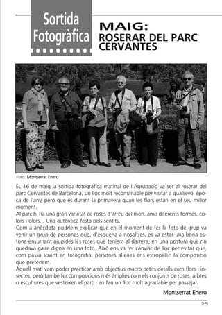 25
Sortida
Fotogràfica
MAIG:
ROSERAR DEL PARC
CERVANTES
EL 16 de maig la sortida fotogràfica matinal de l’Agrupació va ser al roserar del
parc Cervantes de Barcelona, un lloc molt recomanable per visitar a qualsevol èpo-
ca de l’any, però que és durant la primavera quan les flors estan en el seu millor
moment.
Al parc hi ha una gran varietat de roses d’arreu del món, amb diferents formes, co-
lors i olors... Una autèntica festa pels sentits.
Com a anècdota podríem explicar que en el moment de fer la foto de grup va
venir un grup de persones que, d’esquena a nosaltres, es va estar una bona es-
tona ensumant ajupides les roses que teníem al darrera, en una postura que no
quedava gaire digna en una foto. Això ens va fer canviar de lloc per evitar que,
com passa sovint en fotografia, persones alienes ens estropellin la composició
que pretenem.
Aquell matí vam poder practicar amb objectius macro petits detalls com flors i in-
sectes, però també fer composicions més àmplies com els conjunts de roses, arbres
o escultures que vesteixen el parc i en fan un lloc molt agradable per passejar.
Montserrat Enero
Foto: Montserrat Enero
Butlletí Maig-Juny 15:Butlletí Novem_Desem 08 16/06/2015 12:05 Página 25
 