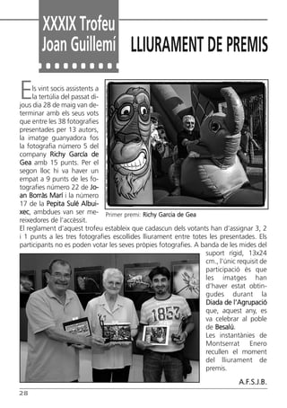 Els vint socis assistents a
la tertúlia del passat di-
jous dia 28 de maig van de-
terminar amb els seus vots
que entre les 38 fotografies
presentades per 13 autors,
la imatge guanyadora fos
la fotografia número 5 del
company Richy García de
Gea amb 15 punts. Per el
segon lloc hi va haver un
empat a 9 punts de les fo-
tografies número 22 de Jo-
an Borràs Marí i la número
17 de la Pepita Sulé Albui-
xec, ambdues van ser me-
reixedores de l’accèssit.
El reglament d’aquest trofeu estableix que cadascun dels votants han d’assignar 3, 2
i 1 punts a les tres fotografies escollides lliurament entre totes les presentades. Els
participants no es poden votar les seves pròpies fotografies. A banda de les mides del
suport rígid, 13x24
cm., l’únic requisit de
participació és que
les imatges han
d’haver estat obtin-
gudes durant la
Diada de l’Agrupació
que, aquest any, es
va celebrar al poble
de Besalú.
Les instantànies de
Montserrat Enero
recullen el moment
del lliurament de
premis.
A.F.S.J.B.
XXXIX Trofeu
Joan Guillemí LLIURAMENT DE PREMIS
28
Primer premi: Richy Garcia de Gea
Butlletí Maig-Juny 15:Butlletí Novem_Desem 08 16/06/2015 12:05 Página 28
 