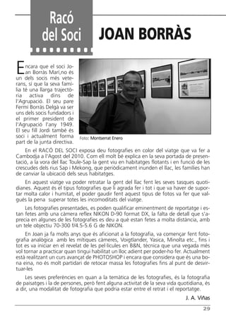 Encara que el soci Jo-
an Borràs Marí,no és
un dels socis més vete-
rans, sí que la seva famí-
lia té una llarga trajectò-
ria activa dins de
l’Agrupació. El seu pare
Fermí Borràs Delgà va ser
uns dels socis fundadors i
el primer president de
l'Agrupació l'any 1949.
El seu fill Jordi també és
soci i actualment forma
part de la junta directiva.
En el RACÓ DEL SOCI exposa deu fotografies en color del viatge que va fer a
Cambodja a l'Agost del 2010. Com ell molt bé explica en la seva portada de presen-
tació, a la vora del llac Toule-Sap la gent viu en habitatges flotants i en funció de les
crescudes dels rius Sap i Mekong, que periòdicament inunden el llac, les famílies han
de canviar la ubicació dels seus habitatges.
En aquest viatge va poder retratar la gent del llac fent les seves tasques quoti-
dianes. Aquest és el tipus fotografies que li agrada fer i tot i que va haver de supor-
tar molta calor i humitat, el poder gaudir fent aquest tipus de fotos va fer que val-
gués la pena superar totes les incomoditats del viatge.
Les fotografies presentades, es poden qualificar eminentment de reportatge i es-
tan fetes amb una càmera reflex NIKON D-90 format DX, la falta de detall que s'a-
precia en algunes de les fotografies es deu a què estan fetes a molta distància, amb
un tele objectiu 70-300 f/4.5-5.6 G de NIKON.
En Joan ja fa molts anys que és aficionat a la fotografia, va començar fent foto-
grafia analògica amb les mítiques càmeres, Voigtlander, Yasica, Minolta etc., fins i
tot es va iniciar en el revelat de les pel·lícules en B&N, tècnica que una vegada més
vol tornar a practicar quan tingui habilitat un lloc adient per poder-ho fer. Actualment
està realitzant un curs avançat de PHOTOSHOP i encara que considera que és una bo-
na eina, no és molt partidari de retocar massa les fotografies fins al punt de desvir-
tuar-les
Les seves preferències en quan a la temàtica de les fotografies, és la fotografia
de paisatges i la de persones, però fent alguna activitat de la seva vida quotidiana, és
a dir, una modalitat de fotografia que podria estar entre el retrat i el reportatge.
J. A. Viñas
29
Racó
del Soci JOAN BORRÀS
Foto: Montserrat Enero
Butlletí Maig-Juny 15:Butlletí Novem_Desem 08 16/06/2015 12:05 Página 29
 