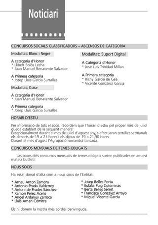 Noticiari
CONCURSOS SOCIALS CLASSIFICADORS – ASCENSOS DE CATEGORIA
Modalitat: Blanc i Negre
A categoria d’Honor
* Llibert Bolós Lecha
* Juan Manuel Benavente Salvador
A Primera categoria
* Josep Lluís Garcia Surralles
Modalitat: Color
A categoria d’Honor
* Juan Manuel Benavente Salvador
A Primera categoria
* Josep Lluís Garcia Surrallés
HORARI D’ESTIU
Per informació de tots el socis, recordem que l’horari d’estiu pel proper mes de juliol
queda establert de la següent manera:
Excepcionalment durant el mes de juliol d’aquest any, s’efectuaran tertúlies setmanals
els dimarts de 19 a 21 hores i els dijous de 19 a 21,30 hores.
Durant el mes d’agost l’Agrupació romandrà tancada.
CONCURSOS MENSUALS DE TEMES OBLIGATS
Las bases dels concursos mensuals de temes obligats surten publicades en aquest
mateix butlletí.
NOUS SOCIS
Ha estat donat d’alta com a nous socis de l’Entitat:
* Arnau Anton Zamora
* Antonio Prada Valderrey
* Antoni de Prades Sánchez
* Ramon Perez Acero
* Angel Ardanuy Zarroca
* Lluís Arnan Comitre
Els hi donem la nostra més cordial benvinguda.
Modalitat: Suport Digital
A Categoria d’Honor
* José Luís Trinidad Millan
A Primera categoria
* Richy Garcia de Gea
* Vicente González Garcia
* Josep Belles Porta
* Eulàlia Puig Colominas
* Berta Belles Serret
* Francisca González Arroyo
* Miguel Vicente García
Butlletí Maig-Juny 15:Butlletí Novem_Desem 08 16/06/2015 12:05 Página 30
 