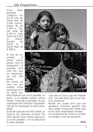 Com deia el Josui (cap de l'expedi-
ció): "se anda hasta que no se sien-
te el cansancio"
Només ens queda dir-li que ens
agradaria continuar gaudint dels
seus viatges encara que només sigui
en les seves magnifiques imatges.
A la finalització de l'acte es va oferir
un refrigeri a tots els assistents.
AFSA
7
Sala d’exposicions
d'una dona
austríaca.
L'objectiu era
fer els cims de
Chola Pass de
5.400 metres,
Gokyo Ry de
5.340 m., Go-
rak Shep de
5.140 m., Kala
Pattar de 5.575
m., Glaciar
Kumbb de
5.670 m. i
lsland Peak de
6.189 m.
El mes de no-
vembre el
temps acom-
panya, l'aire és
transparent i el
paisatge molt
nítid, tot i que
les temperatu-
res són més
baixes.
Els camins als
cims van per
senders d'alta
muntanya on hi
ha petits po-
blets dispersos per fer-hi parades, re-
posar i a la vegada respirar cultura
sherpa. Cada dia el paisatge, les pa-
noràmiques de l'Himàlaia i la grandio-
sitat de les muntanyes et deixa boca-
badat.
El pla de cada dia era molt simple: ai-
xecar-se de matinada icaminar fins
tard, caminar molt, menjar alguna co-
sa en les parades i a la nit descansar
el millor possible.
Butlletí Maig-Juny 15:Butlletí Novem_Desem 08 16/06/2015 12:05 Página 7
 