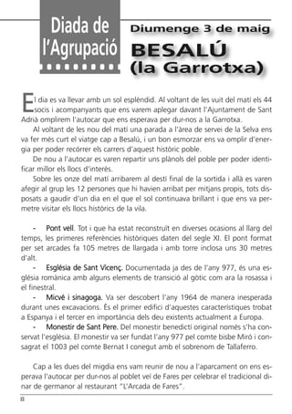 8
Diada de
l’Agrupació
Diumenge 3 de maig
BESALÚ
(la Garrotxa)
El dia es va llevar amb un sol esplèndid. Al voltant de les vuit del matí els 44
socis i acompanyants que ens varem aplegar davant l’Ajuntament de Sant
Adrià omplirem l’autocar que ens esperava per dur-nos a la Garrotxa.
Al voltant de les nou del matí una parada a l’àrea de servei de la Selva ens
va fer més curt el viatge cap a Besalú, i un bon esmorzar ens va omplir d’ener-
gia per poder recórrer els carrers d’aquest històric poble.
De nou a l’autocar es varen repartir uns plànols del poble per poder identi-
ficar millor els llocs d’interès.
Sobre les onze del matí arribarem al destí final de la sortida i allà es varen
afegir al grup les 12 persones que hi havien arribat per mitjans propis, tots dis-
posats a gaudir d’un dia en el que el sol continuava brillant i que ens va per-
metre visitar els llocs històrics de la vila.
- Pont vell. Tot i que ha estat reconstruït en diverses ocasions al llarg del
temps, les primeres referències històriques daten del segle XI. El pont format
per set arcades fa 105 metres de llargada i amb torre inclosa uns 30 metres
d’alt.
- Església de Sant Vicenç. Documentada ja des de l’any 977, és una es-
glésia romànica amb alguns elements de transició al gòtic com ara la rosassa i
el finestral.
- Micvé i sinagoga. Va ser descobert l’any 1964 de manera inesperada
durant unes excavacions. És el primer edifici d’aquestes característiques trobat
a Espanya i el tercer en importància dels deu existents actualment a Europa.
- Monestir de Sant Pere. Del monestir benedictí original només s’ha con-
servat l’església. El monestir va ser fundat l’any 977 pel comte bisbe Miró i con-
sagrat el 1003 pel comte Bernat I conegut amb el sobrenom de Tallaferro.
Cap a les dues del migdia ens vam reunir de nou a l’aparcament on ens es-
perava l’autocar per dur-nos al poblet veí de Fares per celebrar el tradicional di-
nar de germanor al restaurant “L’Arcada de Fares”.
Butlletí Maig-Juny 15:Butlletí Novem_Desem 08 16/06/2015 12:05 Página 8
 