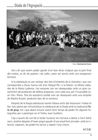 9
Diada de l’Agrupació
Val a dir que varem poder gaudir d’un bon dinar malgrat que la part final
del mateix, es dir els postres i els cafès, varen ser servits amb una exasperant
lentitud.
A la sobretaula es van sortejar dos lots d’embotits de la Garrotxa i que van
correspondre a Oscar García nét d’en Miquel Pla i a la Marta i la Mireia nebo-
des de la Maria Lasheras. Les senyores van ser obsequiades amb un gran as-
sortiment de productes de bellesa preparats, com cada any, per l’incansable Jo-
an Vila i Plana. Tots els assistents també vam ser obsequiats amb una ampolla
de Ratafia Russet, producte típic de la comarca
Després de la llarga sobretaula només faltava sortir del restaurant i trobar el
lloc més adient per immortalitzar la celebració de la Diada amb la tradicional fo-
to de grup, tot i que abans encara varem tenir temps de poder fer algunes fo-
tografies per a participar en el Trofeu Joan Guillemí.
Cap a quarts de vuit de la tarda l’autocar ens tornava a deixar a Sant Adrià
sans i estalvis després d’haver pogut gaudir d’una excel·lent jornada i amb la in-
tenció, esperem, de poder-ho tornar a repetir l’any vinent.
A.F.S.B.
Foto: Montserrat Enero
Butlletí Maig-Juny 15:Butlletí Novem_Desem 08 16/06/2015 12:05 Página 9
 