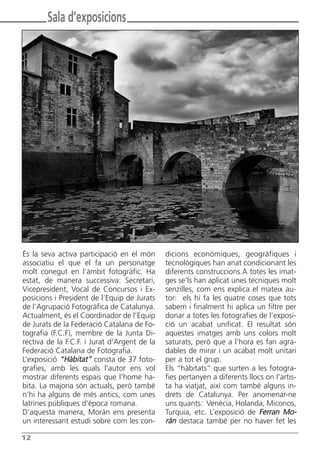 Butlletí Març-Abril 13:Butlletí Novem_Desem 08 05/04/2013 11:55 Página 12




               Sala d’exposicions




      És la seva activa participació en el món         dicions econòmiques, geogràfiques i
      associatiu el que el fa un personatge            tecnològiques han anat condicionant les
      molt conegut en l’àmbit fotogràfic. Ha           diferents construccions.A totes les imat-
      estat, de manera successiva: Secretari,          ges se’ls han aplicat unes tècniques molt
      Vicepresident, Vocal de Concursos i Ex-          senzilles, com ens explica el mateix au-
      posicions i President de l’Equip de Jurats       tor: els hi fa les quatre coses que tots
      de l’Agrupació Fotogràfica de Catalunya.         sabem i finalment hi aplica un filtre per
      Actualment, és el Coordinador de l’Equip         donar a totes les fotografies de l’exposi-
      de Jurats de la Federació Catalana de Fo-        ció un acabat unificat. El resultat són
      tografia (F.C.F), membre de la Junta Di-         aquestes imatges amb uns colors molt
      rectiva de la F.C.F. i Jurat d’Argent de la      saturats, però que a l’hora es fan agra-
      Federació Catalana de Fotografia.                dables de mirar i un acabat molt unitari
      L’exposició “Hàbitat” consta de 37 foto-         per a tot el grup.
      grafies, amb les quals l’autor ens vol           Els “hàbitats” que surten a les fotogra-
      mostrar diferents espais que l’home ha-          fies pertanyen a diferents llocs on l’artis-
      bita. La majoria són actuals, però també         ta ha viatjat, així com també alguns in-
      n’hi ha alguns de més antics, com unes           drets de Catalunya. Per anomenar-ne
      latrines públiques d’època romana.               uns quants: Venècia, Holanda, Miconos,
      D’aquesta manera, Morán ens presenta             Turquia, etc. L’exposició de Ferran Mo-
      un interessant estudi sobre com les con-         rán destaca també per no haver fet les

      12
 