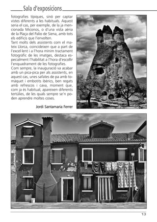 Butlletí Març-Abril 13:Butlletí Novem_Desem 08 05/04/2013 11:55 Página 13




               Sala d’exposicions
      fotografies típiques, sinó per captar
      vistes diferents a les habituals. Aquest
      seria el cas, per exemple, de la ja men-
      cionada Miconos, o d’una vista aèria
      de la Plaça del Palio de Siena, amb tots
      els edificis que l’envolten.
      Tant molts dels assistents com el ma-
      teix Llorca, coincideixen que a part de
      l’excel·lent i a l’hora mínim tractament
      fotogràfic de les imatges, destaca es-
      pecialment l’habilitat a l’hora d’escollir
      l’enquadrament de les fotografies.
      Com sempre, la inauguració va acabar
      amb un pica-pica per als assistents, en
      aquest cas, unes safates de pa amb to-
      màquet i embotits ibèrics, ben regats
      amb refrescos i cava, moment que,
      com ja és habitual, apareixen diferents
      tertúlies, de les quals sempre se’n po-
      den aprendre moltes coses.

                        Jordi Santamaria Ferrer




                                                                            13
 