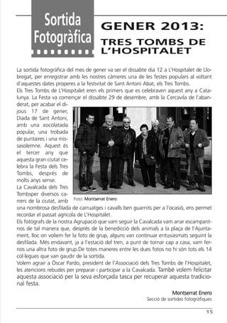 Butlletí Març-Abril 13:Butlletí Novem_Desem 08 05/04/2013 11:55 Página 15




                 Sortida                       GENER 2013:
               Fotogràfica                     TRES TOMBS DE
                                               L’HOSPITALET

       La sortida fotogràfica del mes de gener va ser el dissabte dia 12 a L’Hospitalet de Llo-
       bregat, per enregistrar amb les nostres càmeres una de les festes populars al voltant
       d’aquestes dates properes a la festivitat de Sant Antoni Abat, els Tres Tombs.
       Els Tres Tombs de L’Hospitalet eren els primers que es celebraven aquest any a Cata-
       lunya. La Festa va començar el dissabte 29 de desembre, amb la Cercavila de l’aban-
       derat, per acabar el di-
       jous 17 de gener,
       Diada de Sant Antoni,
       amb una xocolatada
       popular, una trobada
       de puntaires i una mis-
       sasolemne. Aquest és
       el tercer any que
       aquesta gran ciutat ce-
       lebra la Festa dels Tres
       Tombs, després de
       molts anys sense.
       La Cavalcada dels Tres
       Tombsper diversos ca-
       rrers de la ciutat, amb Foto: Montserrat Enero
       una nombrosa desfilada de carruatges i cavalls ben guarnits per a l’ocasió, ens permet
       recordar el passat agrícola de L’Hospitalet.
       Els fotògrafs de la nostra Agrupació que vam seguir la Cavalcada vam anar escampant-
       nos de tal manera que, després de la benedicció dels animals a la plaça de l’Ajunta-
       ment, lloc on volíem fer la foto de grup, alguns van continuar entusiasmats seguint la
       desfilada. Més endavant, ja a l’estació del tren, a punt de tornar cap a casa, vam fer-
       nos una altra foto de grup.De totes maneres entre les dues fotos no hi són tots els 14
       col·legues que van gaudir de la sortida.
       Volem agrair a Óscar Pardo, president de l’Associació dels Tres Tombs de l’Hospitalet,
       les atencions rebudes per preparar i participar a la Cavalcada. També volem felicitar
       aquesta associació per la seva esforçada tasca per recuperar aquesta tradicio-
       nal festa.
                                                                                  Montserrat Enero
                                                                      Secció de sortides fotogràfiques

                                                                                                   15
 