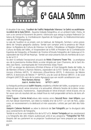 Butlletí Març-Abril 13:Butlletí Novem_Desem 08 05/04/2013 11:55 Página 20




                                                6ª GALA 50mm
      El dissabte 9 de març, l’auditori de l’edifici Neàpolisde Vilanova i la Geltrú va acollirlasise-
      na edició de la Gala 50mm. Aquesta trobada fotogràfica, en un ambient lúdic i festiu, té
      com a eix central el lliurament de premis i distincions que atorga la pròpia Federació Ca-
      talana de Fotografia, la Confederación Española de Fotografia i la FédérationInternatio-
      nale de l’Art Photografique.
      La sala de l’auditori es va omplir, com és habitual, de fotògrafs, familiars i amics proce-
      dents de l’àmplia geografia catalana. També vam comptar amb la presència de l’Alcal-
      dessa i la Regidora de Cultura de Vilanova i la Geltrú, l’Alcaldessa i el Regidor d’Esports i
      Cultura de Badia del Vallès, el Vicepresident de la FIAP, el President de la Confederación
      Española de Fotografia, el President de l’Institut d’Estudis Fotogràfics de Catalunyai el Vi-
      cepresident de Visa Off de Perpinyà. També van estar presents tots els membres de la Jun-
      ta de la F.C.F.
      Va obrir la vetllada l’excepcional actuació de Motis Chamorro Traver Trio. La prodigiosa
      veu de la joveníssima Andrea Motis va estar dirigida per Joan Chamorro, de la Sant An-
      dreu Jazz Band, i acompanyada de l’instrumentista Josep Traver.
      La FCF va atorgar les distincions d’Entitat d’Honor al Club Fotogràfic Badia del Vallès, la
      de Membre d’Honor a Raimon Moreno, expresident de la FCF. També va atorgar 15 dis-
      tincions d’Artista (AFCF), 12 distincions d’Excel·lència (EFCF), 5 distincions de Mestre
      (MFCF), 6 distincions de Mestre 1* (M*FCF), una de Jurat de Bronze (JBFCF) i 2 de Jurat
      d’Argent (JAFCF).Els socis de la nostra Agrupació que van recollir acreditacions son:
                         Pere Romero Alonso           EFCF
                         José A. Andrés Ferriz        M*FCF i JAFCF
      La fotògrafa professional Judith Vizcarra, establerta a Mollet del Vallès, va projectar un au-
      diovisual que recull, sense renunciar a la sensualitat, diferents facetes de la dona: mater-
      nitat, menstruació, mastectomia... Especialitzada en retrat d’estudi i retrat d’autor, ens va
      fer veure com els resultats del seu treball lliure és molt properaldel col·lectiu de bons afi-
      cionats.
      Roser Tugues i Carme Arnal,vídues dels nostres amics Secundí Roca i Joan Mitjans, que
      ens han deixat recentment, van rebre la medalla d’or de la FCF i un ram de flors, cadas-
      cuna, en reconeixement a la dedicació al món associatiu i artístic per part dels dos fotò-
      grafs.
      Joaquim Cabezas Rectoret va rebre la distinció de Savi Fotogràfic per la divulgació dels
      seus coneixements de fotografia.
      També es va lliurar una medalla d’or de la FCF al Sr. Antoni Tortajada pel seu recolzament
      a la fotografia des dels mitjans audiovisuals amb el seu programa “Fotografies”de TV3.
      Després del seu parlament es va projectar l’audiovisual que havia preparat per aquesta
      ocasió.

      20
 