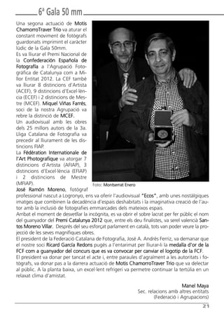 Butlletí Març-Abril 13:Butlletí Novem_Desem 08 05/04/2013 11:55 Página 21




                  6ª Gala 50 mm
       Una segona actuació de Motis
       ChamorroTraver Trio va aturar el
       constant moviment de fotògrafs
       guardonats imprimint el caràcter
       lúdic de la Gala 50mm.
       Es va lliurar el Premi Nacional de
       la Confederación Española de
       Fotografía a l’Agrupació Foto-
       gràfica de Catalunya com a Mi-
       llor Entitat 2012. La CEF també
       va lliurar 8 distincions d’Artista
       (ACEF), 9 distincions d’Excel·lèn-
       cia (ECEF) i 2 distincions de Mes-
       tre (MCEF). Miquel Viñas Farrés,
       soci de la nostra Agrupació va
       rebre la distinció de MCEF.
       Un audiovisual amb les obres
       dels 25 millors autors de la 3a.
       Lliga Catalana de Fotografia va
       precedir al lliurament de les dis-
       tincions FIAP.
       La Fédération Internationale de
       l’Art Photografique va atorgar 7
       distincions d’Artista (AFIAP), 3
       distincions d’Excel·lència (EFIAP)
       i 2 distincions de Mestre
       (MFIAP).                             Foto: Montserrat Enero
       José Ramón Moreno, fotògraf
       professional nascut a Logronyo, ens va oferir l’audiovisual “Ecos”, amb unes nostàlgiques
       imatges que combinen la decadència d’espais deshabitats i la imaginativa creació de l’au-
       tor amb la inclusió de fotografies emmarcades dels mateixos espais.
       Arribat el moment de desvetllar la incògnita, es va obrir el sobre lacrat per fer públic el nom
       del guanyador del Premi Catalunya 2012 que, entre els deu finalistes, va serel valencià San-
       tos Moreno Villar. Després del seu esforçat parlament en català, tots van poder veure la pro-
       jecció de les seves magnífiques obres.
       El president de la Federació Catalana de Fotografia, José A. Andrés Ferriz, va demanar que
       el nostre soci Ricard García Redons pugés a l’entarimat per lliurar-li la medalla d’or de la
       FCF com a guanyador del concurs que es va convocar per canviar el logotip de la FCF.
       El president va donar per tancat el acte i, entre paraules d’agraïment a les autoritats i fo-
       tògrafs, va donar pas a la darrera actuació de Motis ChamorroTraver Trio que va delectar
       al públic. A la planta baixa, un excel·lent refrigeri va permetre continuar la tertúlia en un
       relaxat clima d’amistat.
                                                                                       Manel Maya
                                                                  Sec. relacions amb altres entitats
                                                                          (Federació i Agrupacions)
                                                                                                  21
 