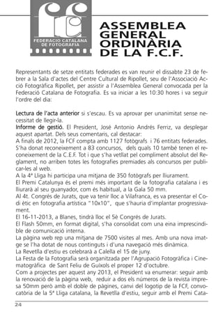 Butlletí Març-Abril 13:Butlletí Novem_Desem 08 05/04/2013 11:55 Página 24




                                                ASSEMBLEA
                                                GENERAL
                                                ORDINÀRIA
                                                DE LA F.C.F.
      Representants de setze entitats federades es van reunir el dissabte 23 de fe-
      brer a la Sala d’actes del Centre Cultural de Ripollet, seu de l’Associació Ac-
      ció Fotogràfica Ripollet, per assistir a l’Assemblea General convocada per la
      Federació Catalana de Fotografia. Es va iniciar a les 10:30 hores i va seguir
      l’ordre del dia:

      Lectura de l’acta anterior si s’escau. Es va aprovar per unanimitat sense ne-
      cessitat de llegir-la.
      Informe de gestió. El President, José Antonio Andrés Ferriz, va desplegar
      aquest apartat. Dels seus comentaris, cal destacar:
      A finals de 2012, la FCF compta amb 1127 fotògrafs i 76 entitats federades.
      S’ha donat reconeixement a 83 concursos, dels quals 10 també tenen el re-
      coneixement de la C.E.F. Tot i que s’ha vetllat pel compliment absolut del Re-
      glament, no arriben totes les fotografies premiades als concursos per publi-
      car-les al web.
      A la 4ª Lliga hi participa una mitjana de 350 fotògrafs per lliurament.
      El Premi Catalunya és el premi més important de la fotografia catalana i es
      lliurarà al seu guanyador, com és habitual, a la Gala 50 mm.
      Al 4t. Congrés de Jurats, que va tenir lloc a Vilafranca, es va presentar el Co-
      di ètic en fotografia artística “10x10”, que s’hauria d’implantar progressiva-
      ment.
      El 16-11-2013, a Blanes, tindrà lloc el 5è Congrés de Jurats.
      El Flash 50mm, en format digital, s’ha consolidat com una eina imprescindi-
      ble de comunicació interna.
      La pàgina web rep una mitjana de 7500 visites al mes. Amb una nova imat-
      ge se l’ha dotat de nous continguts i d’una navegació més dinàmica.
      La Revetlla d’estiu es celebrarà a Calella el 15 de juny.
      La Festa de la Fotografia serà organitzada per l’Agrupació Fotogràfica i Cine-
      matogràfica de Sant Feliu de Guíxols el proper 12 d’octubre.
      Com a projectes per aquest any 2013, el President va enumerar: seguir amb
      la renovació de la pàgina web, reduir a dos els números de la revista impre-
      sa 50mm però amb el doble de pàgines, canvi del logotip de la FCF, convo-
      catòria de la 5ª Lliga catalana, la Revetlla d’estiu, seguir amb el Premi Cata-
      24
 