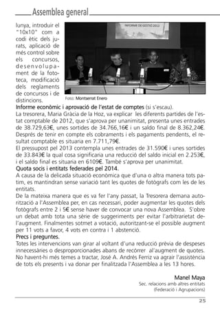 Butlletí Març-Abril 13:Butlletí Novem_Desem 08 05/04/2013 11:55 Página 25




               Assemblea general
       lunya, introduir el
       “10x10” com a
       codi ètic dels ju-
       rats, aplicació de
       més control sobre
       els     concursos,
       desenvolupa-
       ment de la foto-
       teca, modificació
       dels reglaments
       de concursos i de
                              Foto: Montserrat Enero
       distincions.
       Informe econòmic i aprovació de l’estat de comptes (si s’escau).
       La tresorera, Maria Gràcia de la Hoz, va explicar les diferents partides de l’es-
       tat comptable de 2012, que s’aprova per unanimitat, presenta unes entrades
       de 38.729,63€, unes sortides de 34.766,16€ i un saldo final de 8.362,24€.
       Després de tenir en compte els cobraments i els pagaments pendents, el re-
       sultat comptable es situaria en 7.711,79€.
       El pressupost pel 2013 contempla unes entrades de 31.590€ i unes sortides
       de 33.843€ la qual cosa significaria una reducció del saldo inicial en 2.253€,
       i el saldo final es situaria en 6109€. També s’aprova per unanimitat.
       Quota socis i entitats federades pel 2014.
       A causa de la delicada situació econòmica que d’una o altra manera tots pa-
       tim, es mantindran sense variació tant les quotes de fotògrafs com les de les
       entitats.
       De la mateixa manera que es va fer l’any passat, la Tresorera demana auto-
       rització a l’Assemblea per, en cas necessari, poder augmentar les quotes dels
       fotògrafs entre 2 i 5€ sense haver de convocar una nova Assemblea. S’obre
       un debat amb tota una sèrie de suggeriments per evitar l’arbitrarietat de-
       l’augment. Finalmentes sotmet a votació, autoritzant-se el possible augment
       per 11 vots a favor, 4 vots en contra i 1 abstenció.
       Precs i preguntes.
       Totes les intervencions van girar al voltant d’una reducció prèvia de despeses
       innecessàries o desproporcionades abans de recórrer al’augment de quotes.
       No havent-hi més temes a tractar, José A. Andrés Ferriz va agrair l’assistència
       de tots els presents i va donar per finalitzada l’Assemblea a les 13 hores.

                                                                                      Manel Maya
                                                                    Sec. relacions amb altres entitats
                                                                            (Federació i Agrupacions)

                                                                                                  25
 