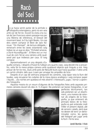 Butlletí Març-Abril 13:Butlletí Novem_Desem 08 05/04/2013 11:55 Página 29




                    Racó
                   del Soci
       J   o ja havia sentit parlar de la pinhole o
           fotografia estenopeica, però no em veia
      amb cor de fer-ne. Durant la visita a la ciu-
      tat de San Francisco vàrem passejar-nos per
      una llibreria de referència, el bressol del
      moviment beat, la City Light Books. Un cop
      dins vàrem comprar el llibre de Jack Ke-
      rouac “On theroad”, de lectura obligada, i
      remenant entre les seves estanteries vaig
      trobar-ne un que es deia “PinholeCameras,
      a Do-It-Yourselfguide”. El llibre era un ma-
      nual de com fer-se una càmera amb qual-
      sevol pot que trobessis per casa. El vaig
      comprar.
            Aproximadament un any després d’a-
      quella compra, i després d’haver-lo fullejat uns quants cops, vaig decidir-me a provar-
      ho, volia fer la meva pròpia càmera amb qualsevol objecte que tingués a mà. Vaig
      provar de fer-ne tres, dues amb pots de Nescafé buits que havia guardat i l’altre amb
      un cartró cilíndric dels que s’usen per amagar les ampolles de licor.
            Després d’un cap de setmana preparant les càmeres, vaig tapar tota la llum del
      lavabo, vaig recuperar les cubetes de la meva època analògica i vaig comprar paper
      i líquids... ara només em quedava el més divertit i interessant, jugar, i tornar a apren-
      dre fotografia.
            Aquesta mostra és un resum d’algunes de les fotografies fetes amb aquestes pri-
      meres càmeres durant els dies 4 i 5 d’agost. No pretenen ser bones fotografies, ni ser
                                                                  perfectes tècnicament, tan
                                                                  sols pretenen ser un diverti-
                                                                  ment, una manera de retor-
                                                                  nar als orígens de la foto-
                                                                  grafia; ja que entenent els
                                                                  principis bàsics de la foto-
                                                                  grafia es pot entendre molt
                                                                  millor el present digital, ple
                                                                  de sensors i píxels, però que
                                                                  no deixen de tenir un deno-
                                                                  minador comú, les ganes
                                                                  del fotògraf per jugar amb
                                                                  la llum i fer-la seva.

                                                                            Jordi Borràs i Vivó

                                                                                             29
 